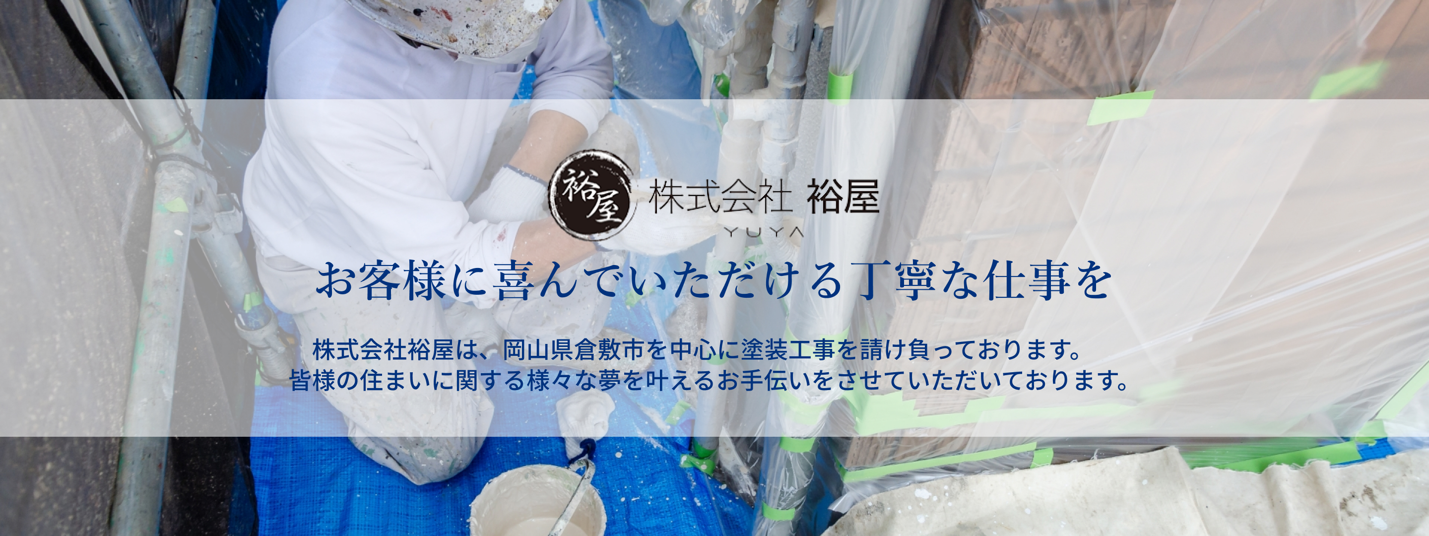 お客様に喜んでいただける丁寧な仕事を。株式会社裕屋は、岡⼭県倉敷市を中⼼に塗装⼯事を請け負っております。皆様の住まいに関する様々な夢を叶えるお⼿伝いをさせていただいております。